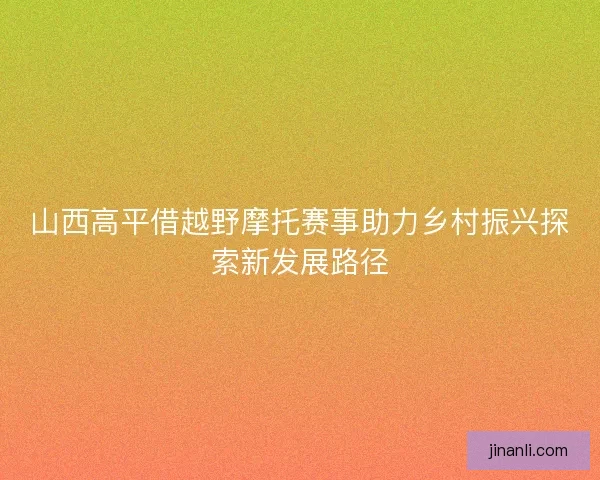 山西高平借越野摩托赛事助力乡村振兴探索新发展路径