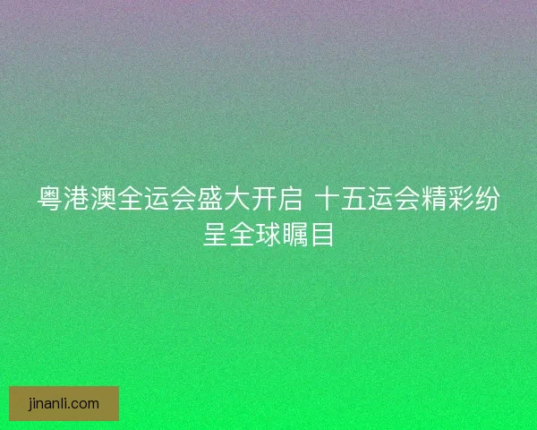 粤港澳全运会盛大开启 十五运会精彩纷呈全球瞩目