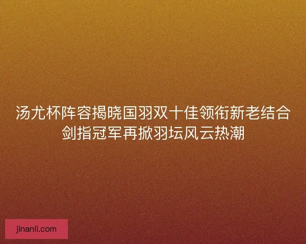 汤尤杯阵容揭晓国羽双十佳领衔新老结合剑指冠军再掀羽坛风云热潮