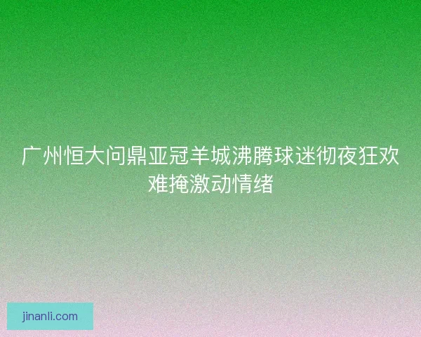 广州恒大问鼎亚冠羊城沸腾球迷彻夜狂欢难掩激动情绪