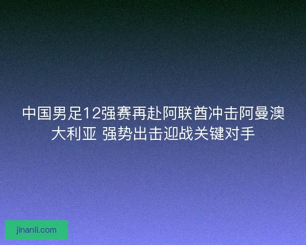 中国男足12强赛再赴阿联酋冲击阿曼澳大利亚 强势出击迎战关键对手