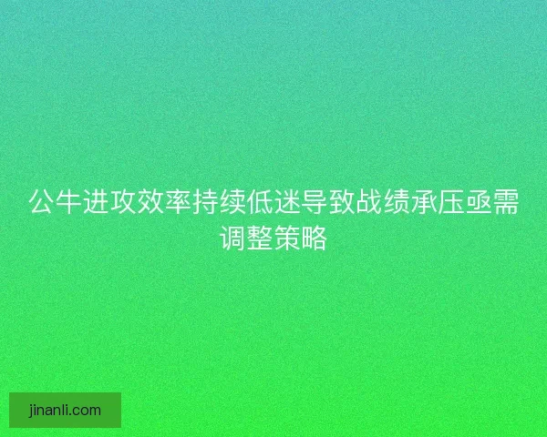 公牛进攻效率持续低迷导致战绩承压亟需调整策略