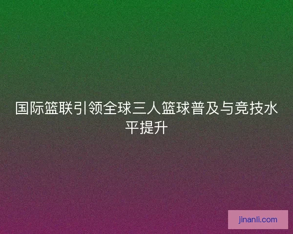 国际篮联引领全球三人篮球普及与竞技水平提升